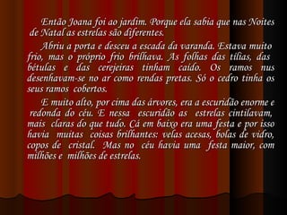 Então Joana foi ao jardim. Porque ela sabia que nas Noites  de Natal as estrelas são diferentes. Abriu a porta e desceu a escada da varanda. Estava muito  frio, mas o próprio frio brilhava. As folhas das tílias, das  bétulas e das cerejeiras tinham caído. Os ramos nus desenhavam-se no ar como rendas pretas. Só o cedro tinha os seus ramos  cobertos. E muito alto, por cima das árvores, era a escuridão enorme e  redonda do céu. E nessa  escuridão as  estrelas cintilavam, mais  claras do que tudo. Cá em baixo era uma festa e por isso havia  muitas  coisas brilhantes: velas acesas, bolas de vidro, copos de  cristal.  Mas no  céu havia uma  festa maior, com milhões e  milhões de estrelas. 