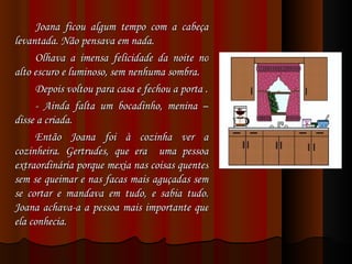 Joana ficou algum tempo com a cabeça levantada. Não pensava em nada. Olhava a imensa felicidade da noite no alto escuro e luminoso, sem nenhuma sombra. Depois voltou para casa e fechou a porta . - Ainda falta um bocadinho, menina – disse a criada. Então Joana foi à cozinha ver a cozinheira. Gertrudes, que era  uma pessoa extraordinária porque mexia nas coisas quentes sem se queimar e nas facas mais aguçadas sem se cortar e mandava em tudo, e sabia tudo. Joana achava-a a pessoa mais importante que ela conhecia. 
