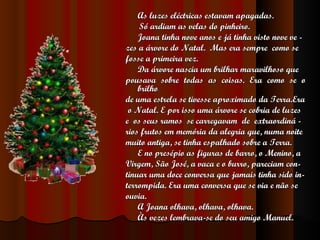 As luzes eléctricas estavam apagadas. Só ardiam as velas do pinheiro. Joana tinha nove anos e já tinha visto nove ve - zes a árvore do Natal.  Mas era sempre  como se  fosse a primeira vez. Da árvore nascia um brilhar maravilhoso que pousava sobre todas as coisas. Era como se o brilho de uma estrela se tivesse aproximado da Terra.Era o Natal. E por isso uma árvore se cobria de luzes e  os seus ramos  se carregavam  de  extraordiná - rios frutos em memória da alegria que, numa noite muito antiga, se tinha espalhado sobre a Terra.  E no presépio as figuras de barro, o Menino, a Virgem, São José, a vaca e o burro, pareciam con- tinuar uma doce conversa que jamais tinha sido in- terrompida. Era uma conversa que se via e não se ouvia. A Joana olhava, olhava, olhava. Às vezes lembrava-se do seu amigo Manuel. 