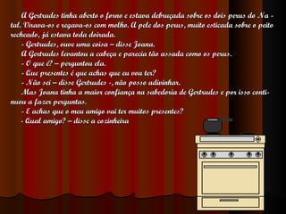 A Gertrudes tinha aberto o forno e estava debruçada sobre os dois perus do Na - tal. Virava-os e regava-os com molho. A pele dos perus, muito esticada sobre o peito recheado, já estava toda doirada. - Gertrudes, ouve uma coisa – disse Joana. A Gertrudes levantou a cabeça e parecia tão assada como os perus. - O que é? – perguntou ela. - Que presentes é que achas que eu vou ter? - Não sei – disse Gertrudes -, não posso adivinhar. Mas Joana tinha a maior confiança na sabedoria de Gertrudes e por isso conti- nuou a fazer perguntas. - E achas que o meu amigo vai ter muitos presentes? - Qual amigo? – disse a cozinheira 