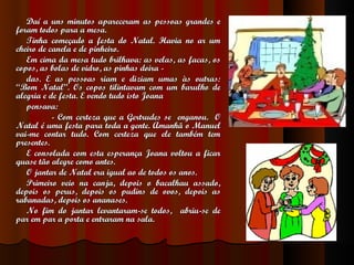 Daí a uns minutos apareceram as pessoas grandes e foram todos para a mesa. Tinha começado a festa do Natal. Havia no ar um cheiro de canela e de pinheiro. Em cima da mesa tudo brilhava: as velas, as facas, os copos, as bolas de vidro, as pinhas doira - das. E as pessoas riam e diziam umas às outras:  “Bom Natal”. Os copos tilintavam com um barulho de alegria e de festa. E vendo tudo isto Joana pensava: - Com certeza que a Gertrudes se  enganou.  O Natal é uma festa para toda a gente. Amanhã o Manuel vai-me contar tudo. Com certeza que ele também tem presentes. E consolada com esta esperança Joana voltou a ficar quase tão alegre como antes.  O jantar de Natal era igual ao de todos os anos. Primeiro veio na canja, depois o bacalhau assado, depois os perus, depois os pudins de ovos, depois as rabanadas, depois os ananases. No fim do jantar levantaram-se todos,  abriu-se de par em par a porta e entraram na sala. 