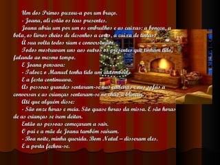 Um dos Primos puxou-a por um braço. - Joana, ali estão os teus presentes. Joana abriu um por um os embrulhos e as caixas: a boneca, a  bola, os livros cheios de desenhos a cores, a caixa de tintas. À sua volta todos riam e conversavam. Todos mostravam uns aos outros os presentes que tinham tido,  falando ao mesmo tempo. E Joana pensava: - Talvez o Manuel tenha tido um automóvel. E a festa continuava. As pessoas grandes sentaram-se nas cadeiras e nos sofás a  conversar e as crianças sentaram-se no chão a brincar.  Até que alguém disse: - São onze horas e meia. São quase horas da missa. E são horas  de as crianças se irem deitar. Então as pessoas começaram a sair. O pai e a mãe de Joana também saíram. - Boa noite, minha querida. Bom Natal – disseram eles. E a porta fechou-se. 
