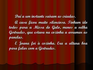 Daí a um instante saíram as criadas. A casa ficou muito silenciosa. Tinham ido todos para a Missa do Galo, menos a velha Gertrudes, que estava na cozinha a arrumar as panelas. E Joana foi à cozinha. Era a altura boa para falar com a Gertrudes. 