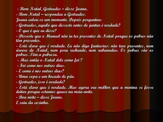   - Bom Natal, Gertrudes – disse Joana. - Bom Natal – respondeu a Gertrudes. Joana calou-se um momento. Depois perguntou: - Gertrudes, aquilo que disseste antes de jantar é verdade? - O que é que eu disse? - Disseste que o Manuel não ia ter presentes de Natal porque os pobres não têm presentes. - Está claro que é verdade. Eu não digo fantasias: não teve presentes, nem árvore do Natal, nem peru recheado, nem rabanadas. Os pobres são os pobres. Têm a pobreza.   - Mas então o Natal dele como foi ?   - Foi como nos outros dias. - E como é nos outros dias? - Uma sopa e um bocado de pão. - Gertrudes, isso é verdade? - Está claro que é verdade. Mas agora era melhor que a menina se fosse deitar porque estamos quase na meia-noite. - Boa noite – disse Joana. E saiu da cozinha. 