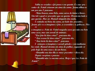 Subiu as escadas e foi para o seu quarto. Os seus pre - sentes de Natal estavam em cima da cama. Joana olhou-os um por um. E pensava: - Uma boneca, uma bola, uma caixa de tintas e livros. São tal e qual os presentes que eu queria. Deram-me tudo o que queria. Mas ao Manuel ninguém deu nada. E sentada na beira da cama, ao lado dos presentes, Joana pôs-se a imaginar o frio, a escuridão e a pobreza. Pôs-se a imaginar a Noite de Natal naquela casa que não era bem uma casa, mas um curral de animais. “ Que frio lá deve estar!”, pensava ela. “  Que escuro lá deve estar!”, pensava ela. “  Que triste lá deve estar!”, pensava. E  começou a imaginar o curral gelado e sem nenhuma luz onde Manuel dormia em cima de palhas, aquecido só pelo bafo de uma vaca e de um burro. - Amanhã vou dar-lhe os meus presentes – disse ela. Depois suspirou e pensou: “ Amanhã não é a mesma coisa. Hoje é que é a Noite de Natal. ” 