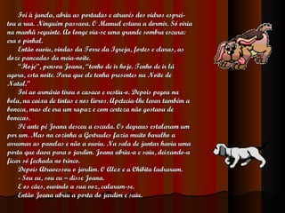 Foi à janela, abriu as portadas e através dos vidros esprei- tou a rua. Ninguém passava. O Manuel estava a dormir. Só viria  na manhã seguinte. Ao longe via-se uma grande sombra escura:  era o pinhal. Então ouviu, vindas da Torre da Igreja, fortes e claras, as  doze pancadas da meia-noite. “ Hoje”, pensou Joana, “tenho de ir hoje. Tenho de ir lá  agora, esta noite. Para que ele tenha presentes na Noite de  Natal. ” Foi ao armário tirou o casaco e vestiu-o. Depois pegou na  bola, na caixa de tintas e nos livros. Apetecia-lhe levar também a  boneca, mas ele era um rapaz e com certeza não gostava de  bonecas. Pé ante pé Joana desceu a escada. Os degraus estalaram um  por um. Mas na cozinha a Gertrudes fazia muito barulho a  arrumar as panelas e não a ouviu. Na sala de jantar havia uma  porta que dava para o jardim. Joana abriu-a e saiu, deixando-a  ficar só fechada no trinco. Depois Atravessou o jardim. O Alex e a Chibita ladraram. - Sou eu, sou eu – disse Joana. E os cães, ouvindo a sua voz, calaram-se. Então Joana abriu a porta do jardim e saiu. 