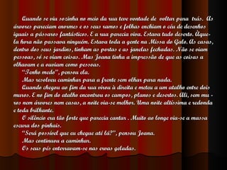 Quando se viu sozinha no meio da rua teve vontade de  voltar para  trás.  As  árvores pareciam enormes e os seus ramos e folhas enchiam o céu de desenhos iguais a pássaros fantásticos. E a rua parecia viva. Estava tudo deserto.  Àque- la hora não passava ninguém. Estava toda a gente na Missa do Galo. As casas, dentro dos seus jardins, tinham as portas e as janelas fechadas. Não se viam pessoas, só se viam coisas. Mas Joana tinha a impressão de que as coisas a olhavam e a ouviam como pessoas. “ Tenho medo”, pensou ela. Mas resolveu caminhar para a frente sem olhar para nada. Quando chegou ao fim da rua virou à direita e meteu a um atalho entre dois muros. E no fim do atalho encontrou os campos, planos e desertos. Ali, sem mu - ros nem árvores nem casas, a noite via-se melhor. Uma noite altíssima e redonda e toda brilhante. O silêncio era tão forte que parecia cantar . Muito ao longe via-se a massa  escura dos pinhais. “ Será possível que eu chegue até lá?”, pensou Joana. Mas continuou a caminhar. Os seus pés enterravam-se nas ervas geladas. 