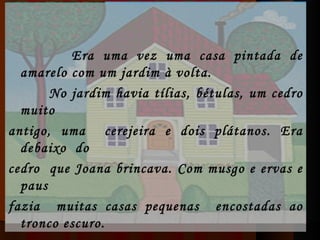   Era uma vez uma casa pintada de amarelo com um jardim à volta.   No jardim havia tílias, bétulas, um cedro muito antigo, uma  cerejeira e dois plátanos. Era debaixo  do cedro  que Joana brincava. Com musgo e ervas e paus fazia  muitas casas pequenas  encostadas ao tronco escuro. 