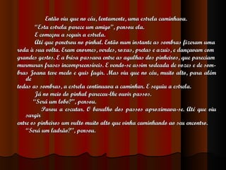 Então viu que no céu, lentamente, uma estrela caminhava. “ Esta estrela parece um amigo”, pensou ela. E começou a seguir a estrela. Até que penetrou no pinhal. Então num instante as sombras fizeram uma roda à sua volta. Eram enormes, verdes, roxas, pretas e azuis, e dançavam com grandes gestos. E a brisa passava entre as agulhas dos pinheiros, que pareciam murmurar frases incompreensíveis. E vendo-se assim rodeada de vozes e de som- bras Joana teve medo e quis fugir. Mas viu que no céu, muito alto, para além de todas as sombras, a estrela continuava a caminhar. E seguiu a estrela. Já no meio do pinhal pareceu-lhe ouvir passos. “ Será um lobo?”, pensou. Parou a escutar. O barulho dos passos aproximava-se. Até que viu surgir entre os pinheiros um vulto muito alto que vinha caminhando ao seu encontro. “ Será um ladrão?”, pensou. 
