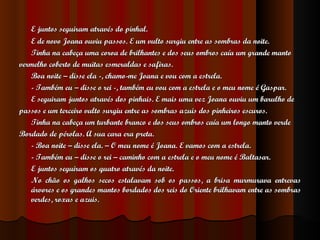 E juntos seguiram através do pinhal. E de novo Joana ouviu passos. E um vulto surgiu entre as sombras da noite. Tinha na cabeça uma coroa de brilhantes e dos seus ombros caía um grande manto  vermelho coberto de muitas esmeraldas e safiras. Boa noite – disse ela -, chamo-me Joana e vou com a estrela. - Também eu – disse o rei -, também eu vou com a estrela e o meu nome é Gaspar. E seguiram juntos através dos pinhais. E mais uma vez Joana ouviu um barulho de  passos e um terceiro vulto surgiu entre as sombras azuis dos pinheiros escuros. Tinha na cabeça um turbante branco e dos seus ombros caía um longo manto verde  Bordado de pérolas. A sua cara era preta. - Boa noite – disse ela. – O meu nome é Joana. E vamos com a estrela. - Também eu – disse o rei – caminho com a estrela e o meu nome é Baltasar. E juntos seguiram os quatro através da noite. No chão os galhos secos estalavam sob os passos, a brisa murmurava entrevas árvores e os grandes mantos bordados dos reis do Oriente brilhavam entre as sombras verdes, roxas e azuis. 
