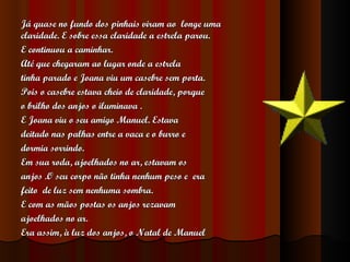 Já quase no fundo dos pinhais viram ao  longe uma claridade. E sobre essa claridade a estrela parou.  E continuou a caminhar. Até que chegaram ao lugar onde a estrela  tinha parado e Joana viu um casebre sem porta.  Pois o casebre estava cheio de claridade, porque  o brilho dos anjos o iluminava . E Joana viu o seu amigo Manuel. Estava  deitado nas palhas entre a vaca e o burro e  dormia sorrindo. Em sua roda, ajoelhados no ar, estavam os  anjos .O seu corpo não tinha nenhum peso e  era  feito  de luz sem nenhuma sombra. E com as mãos postas os anjos rezavam  ajoelhados no ar.  Era assim, à luz dos anjos, o Natal de Manuel 