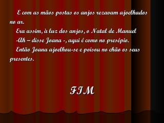   E com as mãos postas os anjos rezavam ajoelhados  no ar. Era assim, à luz dos anjos, o Natal de Manuel -Ah – disse Joana -, aqui é como no presépio. Então Joana ajoelhou-se e poisou no chão os seus  presentes. FIM 