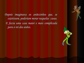 Depois imaginava os anõezinhos que, se existissem, poderiam morar naquelas  casas. E fazia uma casa maior e mais complicada para o rei dos anões. 