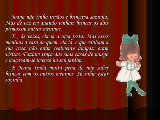Joana não tinha irmãos e brincava sozinha. Mas de vez em quando vinham brincar os dois primos ou outros meninos.  E , às vezes, ela ia a uma festa. Mas esses meninos a casa de quem  ela ia  e que vinham a sua casa não eram realmente amigos: eram visitas. Faziam troça das suas casas de musgo e maçavam-se imenso no seu jardim.  E Joana tinha muita pena de não saber brincar com os outros meninos. Só sabia estar sozinha. 