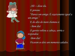 -Ah! – disse ela. E pensou: “ Parece um amigo. É exactamente igual a um amigo.” E do alto do muro chamou-o: - Bom dia! O garoto voltou a cabeça, sorriu e respondeu: -Bom dia! Ficaram os dois um momento calados. 