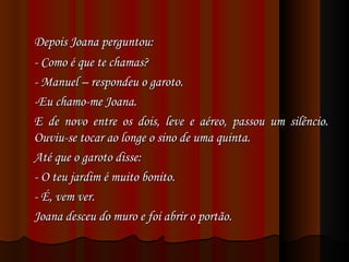 Depois Joana perguntou: - Como é que te chamas? - Manuel – respondeu o garoto. -Eu chamo-me Joana. E de novo entre os dois, leve e aéreo, passou um silêncio. Ouviu-se tocar ao longe o sino de uma quinta. Até que o garoto disse: - O teu jardim é muito bonito. - É, vem ver. Joana desceu do muro e foi abrir o portão. 