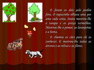 E foram os dois pelo jardim fora. O rapazinho olhava uma por uma cada coisa. Joana mostrou-lhe o tanque e os peixes vermelhos. Mostrou-lhe o pomar, as laranjeiras e a horta.  E chamou os cães para ele os conhecer. E mostrou-lhe todas as árvores e as relvas e as flores. 