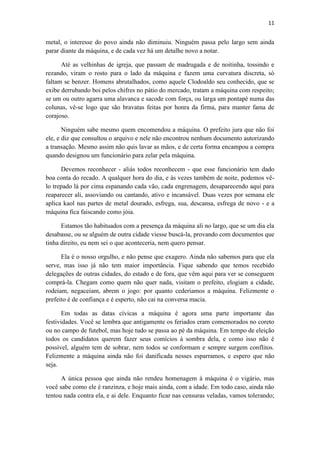 11 
metal, o interesse do povo ainda não diminuiu. Ninguém passa pelo largo sem ainda parar diante da máquina, e de cada vez há um detalhe novo a notar. 
Até as velhinhas de igreja, que passam de madrugada e de noitinha, tossindo e rezando, viram o rosto para o lado da máquina e fazem uma curvatura discreta, só faltam se benzer. Homens abrutalhados, como aquele Clodoaldo seu conhecido, que se exibe derrubando boi pelos chifres no pátio do mercado, tratam a máquina com respeito; se um ou outro agarra uma alavanca e sacode com força, ou larga um pontapé numa das colunas, vê-se logo que são bravatas feitas por honra da firma, para manter fama de corajoso. 
Ninguém sabe mesmo quem encomendou a máquina. O prefeito jura que não foi ele, e diz que consultou o arquivo e nele não encontrou nenhum documento autorizando a transação. Mesmo assim não quis lavar as mãos, e de certa forma encampou a compra quando designou um funcionário para zelar pela máquina. 
Devemos reconhecer - aliás todos reconhecem - que esse funcionário tem dado boa conta do recado. A qualquer hora do dia, e às vezes também de noite, podemos vê- lo trepado lá por cima espanando cada vão, cada engrenagem, desaparecendo aqui para reaparecer ali, assoviando ou cantando, ativo e incansável. Duas vezes por semana ele aplica kaol nas partes de metal dourado, esfrega, sua, descansa, esfrega de novo - e a máquina fica faiscando como jóia. 
Estamos tão habituados com a presença da máquina ali no largo, que se um dia ela desabasse, ou se alguém de outra cidade viesse buscá-la, provando com documentos que tinha direito, eu nem sei o que aconteceria, nem quero pensar. 
Ela é o nosso orgulho, e não pense que exagero. Ainda não sabemos para que ela serve, mas isso já não tem maior importância. Fique sabendo que temos recebido delegações de outras cidades, do estado e de fora, que vêm aqui para ver se conseguem comprá-la. Chegam como quem não quer nada, visitam o prefeito, elogiam a cidade, rodeiam, negaceiam, abrem o jogo: por quanto cederíamos a máquina. Felizmente o prefeito é de confiança e é esperto, não cai na conversa macia. 
Em todas as datas cívicas a máquina é agora uma parte importante das festividades. Você se lembra que antigamente os feriados eram comemorados no coreto ou no campo de futebol, mas hoje tudo se passa ao pé da máquina. Em tempo de eleição todos os candidatos querem fazer seus comícios à sombra dela, e como isso não é possível, alguém tem de sobrar, nem todos se conformam e sempre surgem conflitos. Felizmente a máquina ainda não foi danificada nesses esparramos, e espero que não seja. 
A única pessoa que ainda não rendeu homenagem à máquina é o vigário, mas você sabe como ele é ranzinza, e hoje mais ainda, com a idade. Em todo caso, ainda não tentou nada contra ela, e ai dele. Enquanto ficar nas censuras veladas, vamos tolerando;  