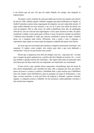 12 
é um direito que ele tem. Sei que ele andou falando em castigo, mas ninguém se impressionou. 
Até agora o único acidente de certa gravidade que tivemos foi quando um caixeiro da loja do velho Adudes (aquele velhinho espigado que passa brilhantina no bigode, se lembra?) prendeu a perna numa engrenagem da máquina, isso por culpa dele mesmo. O rapaz andou bebendo em uma serenata, e em vez de ir para casa achou de dormir em cima da máquina. Não se sabe como, ele subiu à plataforma mais alta, de madrugada rolou de lá, caiu em cima de uma engrenagem e com o peso acionou as rodas. Os gritos acordaram a cidade, correu gente para verificar a causa, foi preciso arranjar uns barrotes e labancas para desandar as rodas que estavam mordendo a perna do rapaz. Também dessa vez a máquina nada sofreu, felizmente. Sem a perna e sem o emprego, o imprudente rapaz ajuda na conservação da máquina, cuidando das partes mais baixas. 
Já existe aqui um movimento para declarar a máquina monumento municipal - por enquanto. O vigário, como sempre, está contra; quer sabe a que seria dedicado o monumento. Você já viu que homem mais azedo? 
Dizem que a máquina já tem feito até milagre, mas isso - aqui para nós - eu acho que é exagero de gente supersticiosa, e prefiro não ficar falando no assunto. Eu - e creio que também a grande maioria dos munícipes - não espero dela nada em particular; para mim basta que ela fique onde está, nos alegrando, nos inspirando, nos consolando. 
O meu receio é que, quando menos esperarmos, desembarque aqui um moço de fora, desses despachados, que entendem de tudo, olhe a máquina por fora, por dentro, pense um pouco e comece a explicar a finalidade dela, e para mostrar que é habilidoso (eles são sempre muito habilidosos), peça na garagem um jogo de ferramentas, e sem ligar a nossos protestos se meta por baixo da máquina e desande a apertar, martelar, engatar, e a máquina comece a trabalhar. Se isso acontecer, estará quebrado o encanto e não existirá mais máquina. 
 