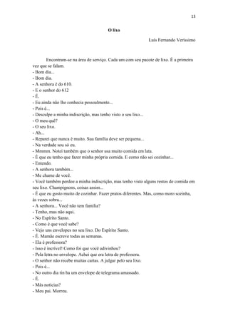 13 
O lixo 
Luís Fernando Veríssimo 
Encontram-se na área de serviço. Cada um com seu pacote de lixo. É a primeira vez que se falam. - Bom dia... - Bom dia. - A senhora é do 610. - E o senhor do 612 - É. - Eu ainda não lhe conhecia pessoalmente... - Pois é... - Desculpe a minha indiscrição, mas tenho visto o seu lixo... - O meu quê? - O seu lixo. - Ah... - Reparei que nunca é muito. Sua família deve ser pequena... - Na verdade sou só eu. - Mmmm. Notei também que o senhor usa muito comida em lata. - É que eu tenho que fazer minha própria comida. E como não sei cozinhar... - Entendo. - A senhora também... - Me chame de você. - Você também perdoe a minha indiscrição, mas tenho visto alguns restos de comida em seu lixo. Champignons, coisas assim... - É que eu gosto muito de cozinhar. Fazer pratos diferentes. Mas, como moro sozinha, às vezes sobra... - A senhora... Você não tem família? - Tenho, mas não aqui. - No Espírito Santo. - Como é que você sabe? - Vejo uns envelopes no seu lixo. Do Espírito Santo. - É. Mamãe escreve todas as semanas. - Ela é professora? - Isso é incrível! Como foi que você adivinhou? - Pela letra no envelope. Achei que era letra de professora. - O senhor não recebe muitas cartas. A julgar pelo seu lixo. - Pois é... - No outro dia tin ha um envelope de telegrama amassado. - É. - Más notícias? - Meu pai. Morreu.  