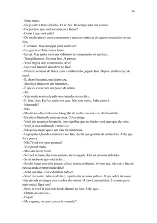 14 
- Sinto muito. - Ele já estava bem velhinho. Lá no Sul. Há tempos não nos víamos. - Foi por isso que você recomeçou a fumar? - Como é que você sabe? - De um dia para o outro começaram a aparecer carteiras de cigarro amassadas no seu lixo. - É verdade. Mas consegui parar outra vez. - Eu, graças a Deus, nunca fumei. - Eu sei. Mas tenho visto uns vidrinhos de comprimido no seu lixo... - Tranqüilizantes. Foi uma fase. Já passou. - Você brigou com o namorado, certo? - Isso você também descobriu no lixo? - Primeiro o buquê de flores, com o cartãozinho, jogado fora. Depois, muito lenço de papel. - É, chorei bastante, mas já passou. - Mas hoje ainda tem uns lencinhos... - É que eu estou com um pouco de coriza. - Ah. - Vejo muita revista de palavras cruzadas no seu lixo. - É. Sim. Bem. Eu fico muito em casa. Não saio muito. Sabe como é. - Namorada? - Não. - Mas há uns dias tinha uma fotografia de mulher no seu lixo. Até bonitinha. - Eu estava limpando umas gavetas. Coisa antiga. - Você não rasgou a fotografia. Isso significa que, no fundo, você quer que ela volte. - Você já está analisando o meu lixo! - Não posso negar que o seu lixo me interessou. - Engraçado. Quando examinei o seu lixo, decidi que gostaria de conhecê-la. Acho que foi a poesia. - Não! Você viu meus poemas? - Vi e gostei muito. - Mas são muito ruins! - Se você achasse eles ruins mesmo, teria rasgado. Eles só estavam dobrados. - Se eu soubesse que você ia ler... - Só não fiquei com eles porque, afinal, estaria roubando. Se bem que, não sei: o lixo da pessoa ainda é propriedade dela? - Acho que não. Lixo é domínio público. - Você tem razão. Através do lixo, o particular se torna público. O que sobra da nossa vida privada se integra com a sobra dos outros. O lixo é comunitário. É a nossa parte mais social. Será isso? - Bom, aí você já está indo fundo demais no lixo. Acho que... - Ontem, no seu lixo... - O quê? - Me enganei, ou eram cascas de camarão?  