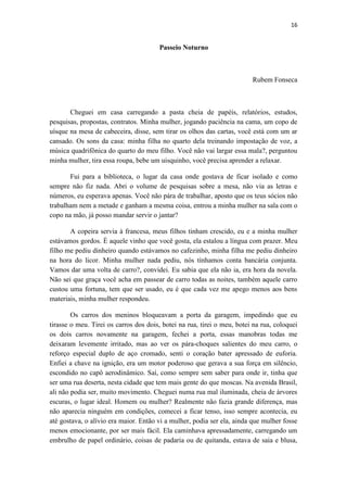 16 
Passeio Noturno 
Rubem Fonseca 
Cheguei em casa carregando a pasta cheia de papéis, relatórios, estudos, pesquisas, propostas, contratos. Minha mulher, jogando paciência na cama, um copo de uísque na mesa de cabeceira, disse, sem tirar os olhos das cartas, você está com um ar cansado. Os sons da casa: minha filha no quarto dela treinando impostação de voz, a música quadrifônica do quarto do meu filho. Você não vai largar essa mala?, perguntou minha mulher, tira essa roupa, bebe um uisquinho, você precisa aprender a relaxar. 
Fui para a biblioteca, o lugar da casa onde gostava de ficar isolado e como sempre não fiz nada. Abri o volume de pesquisas sobre a mesa, não via as letras e números, eu esperava apenas. Você não pára de trabalhar, aposto que os teus sócios não trabalham nem a metade e ganham a mesma coisa, entrou a minha mulher na sala com o copo na mão, já posso mandar servir o jantar? 
A copeira servia à francesa, meus filhos tinham crescido, eu e a minha mulher estávamos gordos. É aquele vinho que você gosta, ela estalou a língua com prazer. Meu filho me pediu dinheiro quando estávamos no cafezinho, minha filha me pediu dinheiro na hora do licor. Minha mulher nada pediu, nós tínhamos conta bancária conjunta. Vamos dar uma volta de carro?, convidei. Eu sabia que ela não ia, era hora da novela. Não sei que graça você acha em passear de carro todas as noites, também aquele carro custou uma fortuna, tem que ser usado, eu é que cada vez me apego menos aos bens materiais, minha mulher respondeu. 
Os carros dos meninos bloqueavam a porta da garagem, impedindo que eu tirasse o meu. Tirei os carros dos dois, botei na rua, tirei o meu, botei na rua, coloquei os dois carros novamente na garagem, fechei a porta, essas manobras todas me deixaram levemente irritado, mas ao ver os pára-choques salientes do meu carro, o reforço especial duplo de aço cromado, senti o coração bater apressado de euforia. Enfiei a chave na ignição, era um motor poderoso que gerava a sua força em silêncio, escondido no capô aerodinâmico. Saí, como sempre sem saber para onde ir, tinha que ser uma rua deserta, nesta cidade que tem mais gente do que moscas. Na avenida Brasil, ali não podia ser, muito movimento. Cheguei numa rua mal iluminada, cheia de árvores escuras, o lugar ideal. Homem ou mulher? Realmente não fazia grande diferença, mas não aparecia ninguém em condições, comecei a ficar tenso, isso sempre acontecia, eu até gostava, o alívio era maior. Então vi a mulher, podia ser ela, ainda que mulher fosse menos emocionante, por ser mais fácil. Ela caminhava apressadamente, carregando um embrulho de papel ordinário, coisas de padaria ou de quitanda, estava de saia e blusa,  