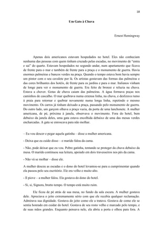 18 
Um Gato à Chuva 
Ernest Hemingway 
Apenas dois americanos estavam hospedados no hotel. Eles não conheciam nenhuma das pessoas com quem tinham cruzado pelas escadas, no movimento de ―entra e sai‖ do quarto. Estavam hospedados no segundo andar, num apartamento que ficava de frente para o mar e também de frente para a praça e o monumento de guerra. Havia enormes palmeiras e bancos verdes na praça. Quando o tempo estava bom havia sempre um pintor com o seu cavalete por lá. Os artistas gostavam das formas das palmeiras e das cores brilhantes dos hotéis, de frente para os jardins e para o mar. Italianos vinham de longe para ver o monumento de guerra. Era feito de bronze e reluzia na chuva. Estava a chover. Gotas de chuva caiam das palmeiras. A água formava poças nos caminhos de cascalho. O mar quebrava numa extensa linha, na chuva, e deslizava rumo à praia para retornar e quebrar novamente numa longa linha, repetindo o mesmo movimento. Os carros já tinham deixado a praça, passando pelo monumento de guerra. Do outro lado, um garçom olhava a praça vazia, da porta de uma lanchonete. A mulher americana, de pé, próxima à janela, observava o movimento. Fora do hotel, bem debaixo da janela deles, uma gata estava encolhida debaixo de uma das mesas verdes encharcadas. A gata se enroscava para não molhar. 
– Eu vou descer e pegar aquela gatinha – disse a mulher americana. - Deixa que eu cuido disso – o marido falou da cama. - Não, pode deixar que eu vou. Pobre gatinha, tentando se proteger da chuva debaixo da mesa. O marido continuou sua leitura, apoiado em dois travesseiros nos pés da cama. - Não vá se molhar – disse ele. A mulher desceu as escadas e o dono do hotel levantou-se para a cumprimentar quando ela passou pelo seu escritório. Ele era velho e muito alto. - Il piove – a mulher falou. Ela gostava do dono do hotel. - Si, si, Signora, brutto tempo. O tempo está muito ruim. Ele ficou de pé atrás de sua mesa, no fundo da sala escura. A mulher gostava dele. Apreciava o jeito extremamente sério com que ele recebia qualquer reclamação. Admirava sua dignidade. Gostava do jeito como ele a tratava. Gostava de como ele se sentia honrado em cuidar do hotel. Gostava de seu rosto velho e marcado pelo tempo, e de suas mãos grandes. Enquanto pensava nele, ela abriu a porta e olhou para fora. A  