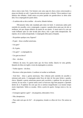 19 
chuva estava mais forte. Um homem com uma capa de chuva estava atravessando a praça em direção ao café. A gata deveria estar por perto, à direita. Talvez pudesse ir por debaixo dos telhados. Ainda estava na porta quando um guarda-chuva se abriu atrás dela. Era a empregada do quarto deles. - A senhora não se deve molhar – ela sorriu, falando italiano. Obviamente tinha sido mandada pelo dono do hotel. A americana andou pelo caminho de cascalho, com a empregada a segurar o guarda-chuva para que ela não se molhasse, até que chegou debaixo da janela de seu quarto. A mesa estava lá, com um verde brilhante após ter sido lavada pela chuva, mas o gato tinha desaparecido. De repente, ela se sentiu desapontada. A empregada olhou para a hóspede. - Ha perduto qualque cosa, Signora? - O gato – disse a mulher americana. - Um gato? - Si, il gatto. - Um gato? – a empregada riu. - Um gato na chuva? - Sim – ela disse. - Debaixo da mesa. Eu queria tanto que ela fosse minha. Queria ter uma gatinha. Quando ela falou em inglês o rosto da empregada se contraiu. - Venha signora – ela disse. - Devemos voltar para dentro. A senhora vai acabar se molhando. - Está bem – disse a garota americana. Elas voltaram pelo caminho de cascalho e entraram pela porta. A empregada ainda ficou do lado de fora para fechar o guarda- chuva. Quando a garota americana passou pelo escritório, o padrone fez um gesto de cortesia, de sua mesa. A garota sentiu como se houvesse algo bem pequeno e apertado dentro de si. O padrone fez com que ela se sentisse insignificante e ao mesmo tempo muito importante. Subiu as escadas. Abriu a porta do quarto. George estava a ler, na cama. - Conseguiu agarrar o gato? – ele perguntou, abaixando o livro. - Não, desapareceu. - Para onde será que ele foi? – ele perguntou, tirando os olhos do livro. Ela sentou na cama.  