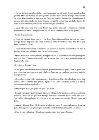 20 
- Eu queria tanto aquela gatinha. Nem sei porque queria tanto. Queria aquela pobre gatinha. Deve ser horrível ser uma gatinha indefesa nessa chuva. George estava lendo de novo. Ela caminhou e sentou-se na frente do espelho da cómoda, olhando para si mesma, com um espelho na mão. Estudou seu perfil, primeiro de um lado, depois do outro. Então estudou a parte de trás de sua cabeça e a sua nuca. - Você não acha uma boa ideia deixar meu cabelo crescer? – perguntou, olhando novamente seu perfil. George olhou e viu sua nuca, raspada como a de um garoto. - Gosto dele como está. - Estou tão cansada deste cabelo – ela disse. Estou tão cansada de parecer um rapaz. George mudou de posição na cama. Ainda não tinha desviado os olhos dela desde que havia começado a falar. - Você está bem bonitinha – ele falou. Ela colocou o espelho na cómoda e foi para a janela e olhou para o lado de fora. Estava escurecendo. - Quero puxar meu cabelo para trás, bem preso e liso, e fazer um coque bem grande para que eu o sinta. E quero uma gatinha para sentar no meu colo e fazer ronrom quando eu fizer carinho nela. - É – George disse da cama. - E eu quero comer numa mesa com meus próprios talheres e quero velas. E quero que seja primavera, quero escovar meu cabelo na frente de um espelho e quero uma gatinha e roupas novas. - Ora, cale a boca e vá ler alguma coisa – disse George. Ele estava lendo de novo. Sua esposa estava olhando pela janela. Agora o céu estava bastante escuro e a chuva continuava caindo nas palmeiras. - De qualquer modo, eu quero um gato – ela disse - Eu quero um gato. Quero um gato agora. Se não posso ter cabelos compridos nem uma distração, posso ter um gato sim. George não estava ouvindo. Estava lendo seu livro. Sua mulher olhou pela janela e viu que a luz da praça estava acesa. Alguém bateu na porta. - Avanti – George disse. Ele levantou os olhos do livro. A empregada estava de pé na porta. Ela segurava um grande gato malhado, apertado fortemente contra seu corpo. - Com licença – ela disse – O padrone mandou trazer isso para a Signora. 
 