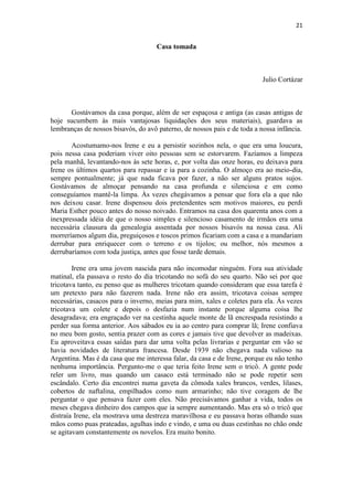 21 
Casa tomada Julio Cortázar Gostávamos da casa porque, além de ser espaçosa e antiga (as casas antigas de hoje sucumbem às mais vantajosas liquidações dos seus materiais), guardava as lembranças de nossos bisavós, do avô paterno, de nossos pais e de toda a nossa infância. Acostumamo-nos Irene e eu a persistir sozinhos nela, o que era uma loucura, pois nessa casa poderiam viver oito pessoas sem se estorvarem. Fazíamos a limpeza pela manhã, levantando-nos às sete horas, e, por volta das onze horas, eu deixava para Irene os últimos quartos para repassar e ia para a cozinha. O almoço era ao meio-dia, sempre pontualmente; já que nada ficava por fazer, a não ser alguns pratos sujos. Gostávamos de almoçar pensando na casa profunda e silenciosa e em como conseguíamos mantê-la limpa. Às vezes chegávamos a pensar que fora ela a que não nos deixou casar. Irene dispensou dois pretendentes sem motivos maiores, eu perdi Maria Esther pouco antes do nosso noivado. Entramos na casa dos quarenta anos com a inexpressada idéia de que o nosso simples e silencioso casamento de irmãos era uma necessária clausura da genealogia assentada por nossos bisavós na nossa casa. Ali morreríamos algum dia, preguiçosos e toscos primos ficariam com a casa e a mandariam derrubar para enriquecer com o terreno e os tijolos; ou melhor, nós mesmos a derrubaríamos com toda justiça, antes que fosse tarde demais. Irene era uma jovem nascida para não incomodar ninguém. Fora sua atividade matinal, ela passava o resto do dia tricotando no sofá do seu quarto. Não sei por que tricotava tanto, eu penso que as mulheres tricotam quando consideram que essa tarefa é um pretexto para não fazerem nada. Irene não era assim, tricotava coisas sempre necessárias, casacos para o inverno, meias para mim, xales e coletes para ela. Às vezes tricotava um colete e depois o desfazia num instante porque alguma coisa lhe desagradava; era engraçado ver na cestinha aquele monte de lã encrespada resistindo a perder sua forma anterior. Aos sábados eu ia ao centro para comprar lã; Irene confiava no meu bom gosto, sentia prazer com as cores e jamais tive que devolver as madeixas. Eu aproveitava essas saídas para dar uma volta pelas livrarias e perguntar em vão se havia novidades de literatura francesa. Desde 1939 não chegava nada valioso na Argentina. Mas é da casa que me interessa falar, da casa e de Irene, porque eu não tenho nenhuma importância. Pergunto-me o que teria feito Irene sem o tricô. A gente pode reler um livro, mas quando um casaco está terminado não se pode repetir sem escândalo. Certo dia encontrei numa gaveta da cômoda xales brancos, verdes, lilases, cobertos de naftalina, empilhados como num armarinho; não tive coragem de lhe perguntar o que pensava fazer com eles. Não precisávamos ganhar a vida, todos os meses chegava dinheiro dos campos que ia sempre aumentando. Mas era só o tricô que distraía Irene, ela mostrava uma destreza maravilhosa e eu passava horas olhando suas mãos como puas prateadas, agulhas indo e vindo, e uma ou duas cestinhas no chão onde se agitavam constantemente os novelos. Era muito bonito.  
