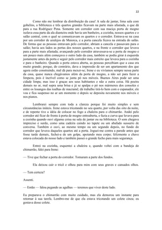 22 
Como não me lembrar da distribuição da casa! A sala de jantar, lima sala com gobelins, a biblioteca e três quartos grandes ficavam na parte mais afastada, a que dá para a rua Rodríguez Pena. Somente um corredor com sua maciça porta de mogno isolava essa parte da ala dianteira onde havia um banheiro, a cozinha, nossos quartos e o salão central, com o qual se comunicavam os quartos e o corredor. Entrava-se na casa por um corredor de azulejos de Maiorca, e a porta cancela ficava na entrada do salão. De forma que as pessoas entravam pelo corredor, abriam a cancela e passavam para o salão; havia aos lados as portas dos nossos quartos, e na frente o corredor que levava para a parte mais afastada; avançando pelo corredor atravessava-se a porta de mogno e um pouco mais além começava o outro lado da casa, também se podia girar à esquerda justamente antes da porta e seguir pelo corredor mais estreito que levava para a cozinha e para o banheiro. Quando a porta estava aberta, as pessoas percebiam que a casa era muito grande; porque, do contrário, dava a impressão de ser um apartamento dos que agora estão construindo, mal dá para mexer-se; Irene e eu vivíamos sempre nessa parte da casa, quase nunca chegávamos além da porta de mogno, a não ser para fazer a limpeza, pois é incrível como se junta pó nos móveis. Buenos Aires pode ser uma cidade limpa; mas isso é graças aos seus habitantes e não a outra coisa. Há poeira demais no ar, mal sopra uma brisa e já se apalpa o pó nos mármores dos consoles e entre os losangos das toalhas de macramê; dá trabalho tirá-lo bem com o espanador, ele voa e fica suspenso no ar um momento e depois se deposita novamente nos móveis e nos pianos. Lembrarei sempre com toda a clareza porque foi muito simples e sem circunstâncias inúteis. Irene estava tricotando no seu quarto, por volta das oito da noite, e de repente tive a idéia de colocar no fogo a chaleira para o chimarrão. Andei pelo corredor até ficar de frente à porta de mogno entreaberta, e fazia a curva que levava para a cozinha quando ouvi alguma coisa na sala de jantar ou na biblioteca. O som chegava impreciso e surdo, como uma cadeira caindo no tapete ou um abafado sussurro de conversa. Também o ouvi, ao mesmo tempo ou um segundo depois, no fundo do corredor que levava daqueles quartos até a porta. Joguei-me contra a parede antes que fosse tarde demais, fechei-a de um golpe, apoiando meu corpo; felizmente a chave estava colocada do nosso lado e também passei o grande fecho para mais segurança. Entrei na cozinha, esquentei a chaleira e, quando voltei com a bandeja do chimarrão, falei para Irene: — Tive que fechar a porta do corredor. Tomaram a parte dos fundos. Ela deixou cair o tricô e olhou para mim com seus graves e cansados olhos. — Tem certeza? Assenti. — Então — falou pegando as agulhas — teremos que viver deste lado. Eu preparava o chimarrão com muito cuidado, mas ela demorou um instante para retornar à sua tarefa. Lembro-me de que ela estava tricotando um colete cinza; eu gostava desse colete.  