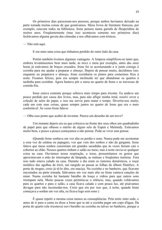 23 
Os primeiros dias pareceram-nos penosos, porque ambos havíamos deixado na parte tomada muitas coisas de que gostávamos. Meus livros de literatura francesa, por exemplo, estavam todos na biblioteca. Irene pensou numa garrafa de Hesperidina de muitos anos. Freqüentemente (mas isso aconteceu somente nos primeiros dias) fechávamos alguma gaveta das cômodas e nos olhávamos com tristeza. — Não está aqui. E era mais uma coisa que tínhamos perdido do outro lado da casa. Porém também tivemos algumas vantagens. A limpeza simplificou-se tanto que, embora levantássemos bem mais tarde, às nove e meia por exemplo, antes das onze horas já estávamos de braços cruzados. Irene foi se acostumando a ir junto comigo à cozinha para me ajudar a preparar o almoço. Depois de pensar muito, decidimos isto: enquanto eu preparava o almoço, Irene cozinharia os pratos para comermos frios à noite. Ficamos felizes, pois era sempre incômodo ter que abandonar os quartos à tardinha para cozinhar. Agora bastava pôr a mesa no quarto de Irene e as travessas de comida fria. Irene estava contente porque sobrava mais tempo para tricotar. Eu andava um pouco perdido por causa dos livros, mas, para não afligir minha irmã, resolvi rever a coleção de selos do papai, e isso me serviu para matar o tempo. Divertia-nos muito, cada um com suas coisas, quase sempre juntos no quarto de Irene que era o mais confortável. Às vezes Irene falava: — Olha esse ponto que acabei de inventar. Parece um desenho de um trevo? Um instante depois era eu que colocava na frente dos seus olhos um quadradinho de papel para que olhasse o mérito de algum selo de Eupen e Malmédy. Estávamos muito bem, e pouco a pouco começamos a não pensar. Pode-se viver sem pensar. (Quando Irene sonhava em voz alta eu perdia o sono. Nunca pude me acostumar a essa voz de estátua ou papagaio, voz que vem dos sonhos e não da garganta. Irene falava que meus sonhos consistiam em grandes sacudidas que às vezes faziam cair o cobertor ao chão. Nossos quartos tinham o salão no meio, mas à noite ouvia-se qualquer coisa na casa. Ouvíamos nossa respiração, a tosse, pressentíamos os gestos que aproximavam a mão do interruptor da lâmpada, as mútuas e freqüentes insônias. Fora isso tudo estava calado na casa. Durante o dia eram os rumores domésticos, o roçar metálico das agulhas de tricô, um rangido ao passar as folhas do álbum filatélico. A porta de mogno, creio já tê-lo dito, era maciça. Na cozinha e no banheiro, que ficavam encostados na parte tomada, falávamos em voz mais alta ou Irene cantava canções de ninar. Numa cozinha há bastante barulho da louça e vidros para que outros sons irrompam nela. Muito poucas vezes permitia-se o silêncio, mas, quando voltávamos para os quartos e para o salão, a casa ficava calada e com pouca luz, até pisávamos devagar para não incomodar-nos. Creio que era por isso que, à noite, quando Irene começava a sonhar em voz alta, eu ficava logo sem sono.) É quase repetir a mesma coisa menos as conseqüências. Pela noite sinto sede, e antes de ir para a cama eu disse a Irene que ia até a cozinha pegar um copo d'água. Da porta do quarto (ela tricotava) ouvi barulho na cozinha ou talvez no banheiro, porque a  