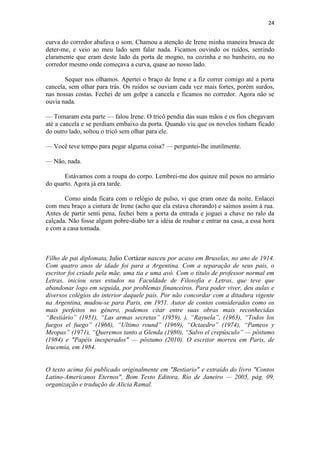 24 
curva do corredor abafava o som. Chamou a atenção de Irene minha maneira brusca de deter-me, e veio ao meu lado sem falar nada. Ficamos ouvindo os ruídos, sentindo claramente que eram deste lado da porta de mogno, na cozinha e no banheiro, ou no corredor mesmo onde começava a curva, quase ao nosso lado. Sequer nos olhamos. Apertei o braço de Irene e a fiz correr comigo até a porta cancela, sem olhar para trás. Os ruídos se ouviam cada vez mais fortes, porém surdos, nas nossas costas. Fechei de um golpe a cancela e ficamos no corredor. Agora não se ouvia nada. — Tomaram esta parte — falou Irene. O tricô pendia das suas mãos e os fios chegavam até a cancela e se perdiam embaixo da porta. Quando viu que os novelos tinham ficado do outro lado, soltou o tricô sem olhar para ele. — Você teve tempo para pegar alguma coisa? — perguntei-lhe inutilmente. — Não, nada. Estávamos com a roupa do corpo. Lembrei-me dos quinze mil pesos no armário do quarto. Agora já era tarde. Como ainda ficara com o relógio de pulso, vi que eram onze da noite. Enlacei com meu braço a cintura de Irene (acho que ela estava chorando) e saímos assim à rua. Antes de partir senti pena, fechei bem a porta da entrada e joguei a chave no ralo da calçada. Não fosse algum pobre-diabo ter a idéia de roubar e entrar na casa, a essa hora e com a casa tomada. Filho de pai diplomata, Julio Cortázar nasceu por acaso em Bruxelas, no ano de 1914. Com quatro anos de idade foi para a Argentina. Com a separação de seus pais, o escritor foi criado pela mãe, uma tia e uma avó. Com o título de professor normal em Letras, iniciou seus estudos na Faculdade de Filosofia e Letras, que teve que abandonar logo em seguida, por problemas financeiros. Para poder viver, deu aulas e diversos colégios do interior daquele país. Por não concordar com a ditadura vigente na Argentina, mudou-se para Paris, em 1951. Autor de contos considerados como os mais perfeitos no gênero, podemos citar entre suas obras mais reconhecidas ―Bestiário‖ (1951), ―Las armas secretas‖ (1959), ), ―Rayuela‖, (1963), ―Todos los fuegos el fuego‖ (1966), ―Ultimo round‖ (1969), ―Octaedro‖ (1974), ―Pameos y Meopas‖ (1971), ―Queremos tanto a Glenda (1980), ―Salvo el crepúsculo‖ — póstumo (1984) e "Papéis inesperados" — póstumo (2010). O escritor morreu em Paris, de leucemia, em 1984. O texto acima foi publicado originalmente em "Bestiario" e extraído do livro "Contos Latino-Americanos Eternos", Bom Texto Editora, Rio de Janeiro — 2005, pág. 09, organização e tradução de Alicia Ramal. 
 