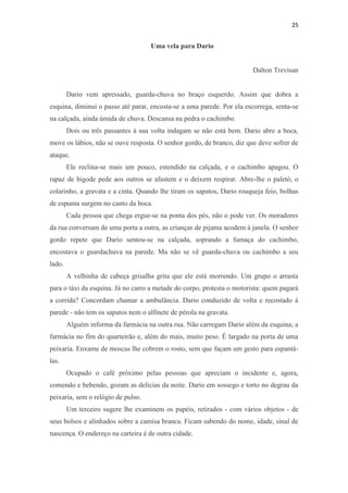 25 
Uma vela para Dario Dalton Trevisan Dario vem apressado, guarda-chuva no braço esquerdo. Assim que dobra a esquina, diminui o passo até parar, encosta-se a uma parede. Por ela escorrega, senta-se na calçada, ainda úmida de chuva. Descansa na pedra o cachimbo. Dois ou três passantes à sua volta indagam se não está bem. Dario abre a boca, move os lábios, não se ouve resposta. O senhor gordo, de branco, diz que deve sofrer de ataque. Ele reclina-se mais um pouco, estendido na calçada, e o cachimbo apagou. O rapaz de bigode pede aos outros se afastem e o deixem respirar. Abre-lhe o paletó, o colarinho, a gravata e a cinta. Quando lhe tiram os sapatos, Dario rouqueja feio, bolhas de espuma surgem no canto da boca. Cada pessoa que chega ergue-se na ponta dos pés, não o pode ver. Os moradores da rua conversam de uma porta a outra, as crianças de pijama acodem à janela. O senhor gordo repete que Dario sentou-se na calçada, soprando a fumaça do cachimbo, encostava o guardachuva na parede. Ma não se vê guarda-chuva ou cachimbo a seu lado. A velhinha de cabeça grisalha grita que ele está morrendo. Um grupo o arrasta para o táxi da esquina. Já no carro a metade do corpo, protesta o motorista: quem pagará a corrida? Concordam chamar a ambulância. Dario conduzido de volta e recostado à parede - não tem os sapatos nem o alfinete de pérola na gravata. Alguém informa da farmácia na outra rua. Não carregam Dario além da esquina; a farmácia no fim do quarteirão e, além do mais, muito peso. É largado na porta de uma peixaria. Enxame de moscas lhe cobrem o rosto, sem que façam um gesto para espantá- las. Ocupado o café próximo pelas pessoas que apreciam o incidente e, agora, comendo e bebendo, gozam as delícias da noite. Dario em sossego e torto no degrau da peixaria, sem o relógio de pulso. Um terceiro sugere lhe examinem os papéis, retirados - com vários objetos - de seus bolsos e alinhados sobre a camisa branca. Ficam sabendo do nome, idade, sinal de nascença. O endereço na carteira é de outra cidade.  