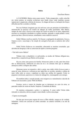 27 
Baleia Graciliano Ramos A CACHORRA Baleia estava para morrer. Tinha emagrecido, o pêlo caíra-lhe em vários pontos, as costelas avultavam num fundo róseo, onde manchas escuras supuravam e sangravam, cobertas de moscas. As chagas da boca e a inchação dos beiços dificultavam-lhe a comida e a bebida. Por isso Fabiano imaginara que ela estivesse com um princípio de hidrofobia e amarrara-lhe no pescoço um rosário de sabugos de milho queimados. Mas Baleia, sempre de mal a pior, roçava-se nas estacas do curral ou metia-se no mato, impaciente, enxotava os mosquitos sacudindo as orelhas murchas, agitando a cauda pelada e curta, grossa nas base, cheia de moscas, semelhante a uma cauda de cascavel. Então Fabiano resolveu matá-la. Foi buscar a espingarda de pederneira, lixou-a, limpou-a com o saca-trapo e fez tenção de carregá-la bem para a cachorra não sofrer muito. Sinhá Vitória fechou-se na camarinha, rebocando os meninos assustados, que advinhavam desgraça e não se cansavam de repetir a mesma pergunta: - Vão bulir com a Baleia? Tinham visto o chumbeiro e o polvarinho, os modos de Fabiano afligiam-nos, davam-lhes a suspeita de que Baleia corria perigo. Ela era como uma pessoa da família: brincavam juntos os três, para bem dizer não se difereciavam, rebolavam na areia do rio e no estrume fofo que ia subindo, ameaçava cobrir o chiquiro das cabras. Quiseram mexer na taramela e abrir a porta, mas sinhá vitória levou-os para a cama de varas, deitou-os e esforçou-se por tapar-lhes os ouvidos: prendeu a cabeça do mais velho entre as coxas e espalmou as mãos nas orelhas do segundo. Como os pequenos resistissem, aperreou-se e tratou de subjugá-los, resmungando com energia. Ela também tinha o coração pesado, mas resignava-se: naturalmente a decisão de Fabiano era necessária e justa. Pobre da Baleia. Escutou, ouviu o rumor do chumbo que se derramava no cano da arma, as pancadas surdas da vareta na bucha. Suspirou. Coitadinha da Baleia. Os meninos começaram a gritar e a espernear. E como sinhá Vitória tinha relaxado os músculos, deixou escapar o mais taludo e soltou uma praga: - Capeta excomungado. Na luta que travou para segurar de novo o filho rebelde, zangou-se de verdade. Safadinho. Atirou um cocorote ao crânio enrolado na coberta vermelha e na saia de ramagens.  