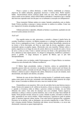 28 
Pouco a pouco a cólera diminuiu, e sinhá Vitória, embalando as crianças, enjoou-se da cadela achacada, gargarejou muxoxos e nomes feios. Bicho nojento, babão. Inconveniência deixar cachorro doido solto em casa. Mas compreendia que estava sendo severa demais, achava difícil Baleia endoidecer e lamentava que o marido não houvesse esperado mais um dia para ver se realmente a execução era indispensável. Nesse momento Fabiano andava no copiar, batendo castanholas com os dedos. Sinhá Vitória encolheu o pescoço e tentou encostar os ombros às orelhas. Como isto era impossível, levantou um pedaço da cabeça. Fabiano percorreu o alpendre, olhando as barúna e as porteiras, açulando um cão invisível contra animais invisíveis: -Ecô! ecô! Em seguida entrou na sala, atravessou o corredor e chegou à janela baixa da cozinha. Examinou o terreiro, viu Baleia coçando-se a e esfregar as peladuras no pé de turco, levou a espingarda ao rosto. A cachorra espiou o dono desconfiada, enroscou-se no tronco e foi-se desviando, até ficar no outro lado da árvore, agachada e arisca, mostrando apenas as pupilas negras. Aborrecido com esta manobra, Fabiano saltou a janela, esgueirou-se ao longo da cerca do curral, deteve-se no mourão do canto e levou de novo a arma ao rosto. Como o animal estivesse de frente e não apresentasse bom alvo, adiantou-se mais alguns passos. Ao chegar às catingueiras, modificou a pontaria e puxou o gatilho. A carga alcançou os quartos de Baleia, que se pôs latir desesperadamente. Ouvindo o tiro e os latidos, sinhá Vitória pegou-se à Virgem Maria e os meninos rolaram na caca chorando alto. Fabiano recolheu-se. E Baleia fugiu precipitada, rodeou o barreiro, entrou no quintalzinho da esquerda, passou rente aos craveiros e às panelas de losna, meteu-se por um buraco da cerca e ganhou o pátio, correndo em três pés. Dirigiu-se ao copiar, mas temeu encontrar Fabiano e afastou-se para o chiqueiro das cabras. Demorou-se aí por um instante, meio desorientada, saiu depois sem destino, aos pulos. Defronte do carro de bois faltou-lhe a perna traseira. E, perdendo muito sangue, andou como gente em dois pés, arrastando com dificuldade a parte posterior do corpo. Quis recuar e esconder-se debaixo do carro, mas teve medo da roda. Encaminhou-se aos juazeiros. Sob a raiz de um deles havia uma barroca macia e funda. Gostava de espojar-se ali: cobria-se de poeira, evitava as moscas e os mosquitos, e quando se levantava, tinha as folhas e gravetos colados às feridas, era um bicho diferente dos outros. Caiu antes de alcançar essa cova arredada. Tentou erguer-se, endireitou a cabeça e estirou as pernas dianteira, mas o resto do corpo ficou deitado de banda. Nesta posição torcida, mexeu-se a custo, ralando as patas, cravando as unhas no chão, agarrando-se nos seixos miúdos. Afinal esmoreceu e aquietou-se junto às pedras onde os meninos jogavam cobras mortas. Uma sede horrível queimava-lhe a garganta. Procurou ver as pernas e não as distinguiu: um nevoeiro impedia-lhe a visão. Pôs-se a latir e desejou morder Fabiano. Realmente não latina: uivava baixinho, e os uivos iam diminuindo, tomavam-se quase imperceptíveis.  