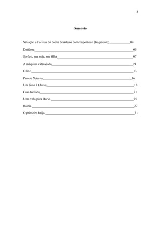 3 
Sumário 
Situação e Formas do conto brasileiro contemporâneo (fragmento)_____________04 Desforra_____________________________________________________________05 
Sorôco, sua mãe, sua filha_______________________________________________07 A máquina extraviada__________________________________________________09 
O lixo_______________________________________________________________13 
Passeio Noturno____________________________________________________________16 
Um Gato à Chuva______________________________________________________18 
Casa tomada__________________________________________________________21 
Uma vela para Dario ___________________________________________________25 
Baleia _______________________________________________________________27 
O primeiro beijo _______________________________________________________31 
 
