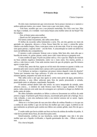 31 
O Primeiro Beijo Clarice Lispector Os dois mais murmuravam que conversavam: havia pouco iniciara-se o namoro e ambos andavam tontos, era o amor. Amor com o que vem junto: ciúme. – Está bem, acredito que sou a sua primeira namorada, fico feliz com isso. Mas me diga a verdade, só a verdade: você nunca beijou uma mulher antes de me beijar? Ele foi simples: – Sim, já beijei antes uma mulher. – Quem era ela? perguntou com dor. Ele tentou contar toscamente, não sabia como dizer. O ônibus da excursão subia lentamente a serra. Ele, um dos garotos no meio da garotada em algazarra, deixava a brisa fresca bater-lhe no rosto e entrar-lhe pelos cabelos com dedos longos, finos e sem peso como os de uma mãe. Ficar às vezes quieto, sem quase pensar, e apenas sentir – era tão bom. A concentração no sentir era difícil no meio da balbúrdia dos companheiros. E mesmo a sede começara: brincar com a turma, falar bem alto, mais alto que o barulho do motor, rir, gritar, pensar, sentir, puxa vida! como deixava a garganta seca. E nem sombra de água. O jeito era juntar saliva, e foi o que fez. Depois de reunida na boca ardente engulia-a lentamente, outra vez e mais outra. Era morna, porém, a saliva, e não tirava a sede. Uma sede enorme maior do que ele próprio, que lhe tomava agora o corpo todo. A brisa fina, antes tão boa, agora ao sol do meio dia tornara-se quente e árida e ao penetrar pelo nariz secava ainda mais a pouca saliva que pacientemente juntava. E se fechasse as narinas e respirasse um pouco menos daquele vento de deserto? Tentou por instantes mas logo sufocava. O jeito era mesmo esperar, esperar. Talvez minutos apenas, enquanto sua sede era de anos. Não sabia como e por que mas agora se sentia mais perto da água, pressentia-a mais próxima, e seus olhos saltavam para fora da janela procurando a estrada, penetrando entre os arbustos, espreitando, farejando. O instinto animal dentro dele não errara: na curva inesperada da estrada, entre arbustos estava… o chafariz de onde brotava num filete a água sonhada. O ônibus parou, todos estavam com sede mas ele conseguiu ser o primeiro a chegar ao chafariz de pedra, antes de todos. De olhos fechados entreabriu os lábios e colou-os ferozmente ao orifício de onde jorrava a água. O primeiro gole fresco desceu, escorrendo pelo peito até a barriga. Era a vida voltando, e com esta encharcou todo o seu interior arenoso até se saciar. Agora podia abrir os olhos. Abriu-os e viu bem junto de sua cara dois olhos de estátua fitando-o e viu que era a estátua de uma mulher e que era da boca da mulher que saía a água. Lembrou-se de que realmente ao primeiro gole sentira nos lábios um contato gélido, mais frio do que a água. E soube então que havia colado sua boca na boca da estátua da mulher de pedra. A vida havia jorrado dessa boca, de uma boca para outra. Intuitivamente, confuso na sua inocência, sentia intrigado: mas não é de uma mulher que sai o líquido vivificador, o líquido germinador da vida… Olhou a estátua nua. Ele a havia beijado.  