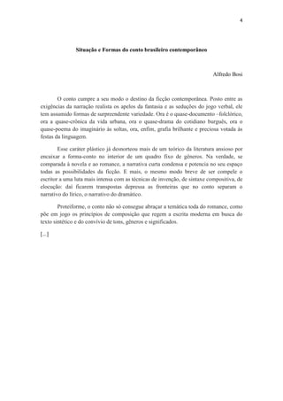 4 
Situação e Formas do conto brasileiro contemporâneo 
Alfredo Bosi 
O conto cumpre a seu modo o destino da ficção contemporânea. Posto entre as exigências da narração realista os apelos da fantasia e as seduções do jogo verbal, ele tem assumido formas de surpreendente variedade. Ora é o quase-documento –folclórico, ora a quase-crônica da vida urbana, ora o quase-drama do cotidiano burguês, ora o quase-poema do imaginário às soltas, ora, enfim, grafia brilhante e preciosa votada às festas da linguagem. Esse caráter plástico já desnorteou mais de um teórico da literatura ansioso por encaixar a forma-conto no interior de um quadro fixo de gêneros. Na verdade, se comparada à novela e ao romance, a narrativa curta condensa e potencia no seu espaço todas as possibilidades da ficção. E mais, o mesmo modo breve de ser compele o escritor a uma luta mais intensa com as técnicas de invenção, de sintaxe compositiva, de elocução: daí ficarem transpostas depressa as fronteiras que no conto separam o narrativo do lírico, o narrativo do dramático. Proteiforme, o conto não só consegue abraçar a temática toda do romance, como põe em jogo os princípios de composição que regem a escrita moderna em busca do texto sintético e do convívio de tons, gêneros e significados. 
[...]  
