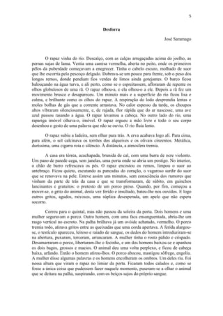 5 
Desforra José Saramago O rapaz vinha do rio. Descalço, com as calças arregaçadas acima do joelho, as pernas sujas de lama. Vestia uma camisa vermelha, aberta no peito, onde os primeiros pêlos da puberdade começavam a enegrecer. Tinha o cabelo escuro, molhado de suor que lhe escorria pelo pescoço delgado. Dobrava-se um pouco para frente, sob o peso dos longos remos, donde pendiam fios verdes de limos ainda gotejantes. O barco ficou balouçando na água turva, e ali perto, como se o espreitassem, afloraram de repente os olhos globulosos de uma rã. O rapaz olhou-a, e ela olhou-o a ele. Depois a rã fez um movimento brusco e desapareceu. Um minuto mais e a superfície do rio ficou lisa e calma, e brilhante como os olhos do rapaz. A respiração do lodo desprendia lentas e moles bolhas de gás que a corrente arrastava. No calor espesso da tarde, os choupos altos vibraram silenciosamente, e, de rajada, flor rápida que do ar nascesse, uma ave azul passou rasando a água. O rapaz levantou a cabeça. No outro lado do rio, uma rapariga imóvel olhava-o, imóvel. O rapaz ergueu a mão livre e todo o seu corpo desenhou o gesto de uma palavra que não se ouviu. O rio fluía lento. O rapaz subiu a ladeira, sem olhar para trás. A erva acabava logo ali. Para cima, para além, o sol calcinava os torrões dos alqueives e os olivais cinzentos. Metálica, duríssima, uma cigarra roia o silêncio. À distância, a atmosfera tremia. A casa era térrea, acachapada, brunida de cal, com uma barra de ocre violento. Um pano de parede cega, sem janelas, uma porta onde se abria um postigo. No interior, o chão de barro refrescava os pés. O rapaz encostou os remos, limpou o suor ao antebraço. Ficou quieto, escutando as pancadas do coração, o vagaroso surdir do suor que se renovava na pele. Esteve assim uns minutos, sem consciência dos rumores que vinham da parte de trás da casa e que se transformaram, de súbito, em guinchos lancinantes e gratuitos: o protesto de um porco preso. Quando, por fim, começou a mover-se, o grito do animal, desta vez ferido e insultado, bateu-lhe nos ouvidos. E logo outros gritos, agudos, raivosos, uma súplica desesperada, um apelo que não espera socorro. Correu para o quintal, mas não passou da soleira da porta. Dois homens e uma mulher seguravam o porco. Outro homem, com uma faca ensanguentada, abria-lhe um rasgo vertical no escroto. Na palha brilhava já um ovóide achatado, vermelho. O porco tremia todo, atirava gritos entre as queixadas que uma corda apertava. A ferida alargou- se, o testículo apareceu, leitoso e raiado de sangue, os dedos do homem introduziram-se na abertura, puxaram, torceram, arrancaram. A mulher tinha o rosto pálido e crispado. Desamarraram o porco, libertaram-lhe o focinho, e um dos homens baixou-se e apanhou os dois bagos, grossos e macios. O animal deu uma volta perplexo, e ficou de cabeça baixa, arfando. Então o homem atirou-lhos. O porco abocou, mastigou sôfrego, engoliu. A mulher disse algumas palavras e os homens encolheram os ombros. Um deles riu. Foi nessa altura que viram o rapaz no limiar da porta. Ficaram todos calados e, como se fosse a única coisa que pudessem fazer naquele momento, puseram-se a olhar o animal que se deitara na palha, suspirando, com os beiços sujos do próprio sangue.  