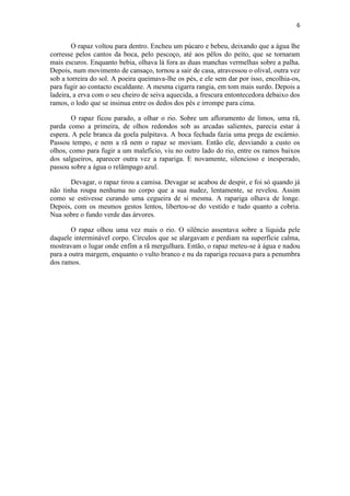 6 
O rapaz voltou para dentro. Encheu um púcaro e bebeu, deixando que a água lhe corresse pelos cantos da boca, pelo pescoço, até aos pêlos do peito, que se tornaram mais escuros. Enquanto bebia, olhava lá fora as duas manchas vermelhas sobre a palha. Depois, num movimento de cansaço, tornou a sair de casa, atravessou o olival, outra vez sob a torreira do sol. A poeira queimava-lhe os pés, e ele sem dar por isso, encolhia-os, para fugir ao contacto escaldante. A mesma cigarra rangia, em tom mais surdo. Depois a ladeira, a erva com o seu cheiro de seiva aquecida, a frescura entontecedora debaixo dos ramos, o lodo que se insinua entre os dedos dos pés e irrompe para cima. O rapaz ficou parado, a olhar o rio. Sobre um afloramento de limos, uma rã, parda como a primeira, de olhos redondos sob as arcadas salientes, parecia estar à espera. A pele branca da goela palpitava. A boca fechada fazia uma prega de escárnio. Passou tempo, e nem a rã nem o rapaz se moviam. Então ele, desviando a custo os olhos, como para fugir a um malefício, viu no outro lado do rio, entre os ramos baixos dos salgueiros, aparecer outra vez a rapariga. E novamente, silencioso e inesperado, passou sobre a água o relâmpago azul. Devagar, o rapaz tirou a camisa. Devagar se acabou de despir, e foi só quando já não tinha roupa nenhuma no corpo que a sua nudez, lentamente, se revelou. Assim como se estivesse curando uma cegueira de si mesma. A rapariga olhava de longe. Depois, com os mesmos gestos lentos, libertou-se do vestido e tudo quanto a cobria. Nua sobre o fundo verde das árvores. O rapaz olhou uma vez mais o rio. O silêncio assentava sobre a líquida pele daquele interminável corpo. Círculos que se alargavam e perdiam na superfície calma, mostravam o lugar onde enfim a rã mergulhara. Então, o rapaz meteu-se à água e nadou para a outra margem, enquanto o vulto branco e nu da rapariga recuava para a penumbra dos ramos. 
 