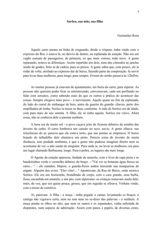 7 
Sorôco, sua mãe, sua filha 
Guimarães Rosa 
Aquele carro parara na linha de resguardo, desde a véspera, tinha vindo com o expresso do Rio, e estava lá, no desvio de dentro, na esplanada da estação. Não era um vagão comum de passageiros, de primeira, só que mais vistoso, todo novo. A gente reparando, notava as diferenças. Assim repartido em dois, num dos cômodos as janelas sendo de grades, feito as de cadeia, para os presos. A gente sabia que, com pouco, ele ia rodar de volta, atrelado ao expresso dai de baixo, fazendo parte da composição. Ia servir para levar duas mulheres, para longe, para sempre. O trem do sertão passava às 12h45m. 
As muitas pessoas já estavam de ajuntamento, em beira do carro, para esperar. As pessoas não queriam poder ficar se entristecendo, conversavam, cada um porfiando no falar com sensatez, como sabendo mais do que os outros a prática do acontecer das coisas. Sempre chegava mais povo - o movimento. Aquilo quase no fim da esplanada, do lado do curral de embarque de bois, antes da guarita do guarda- chaves, perto dos empilhados de lenha. Sorôco ia trazer as duas, conforme. A mãe de Sorôco era de idade, com para mais de uns setenta. A filha, ele só tinha aquela. Sorôco era viúvo. Afora essas, não se conhecia dele o parente nenhum. 
A hora era de muito sol - o povo caçava jeito de ficarem debaixo da sombra das árvores de cedro. O carro lembrava um canoão no seco, navio. A gente olhava: nas reluzências do ar, parecia que ele estava torto, que nas pontas se empinava. O borco bojudo do telhadilho dele alumiava em preto. Parecia coisa de invento de muita distância, sem piedade nenhuma, e que a gente não pudesse imaginar direito nem se acostumar de ver, e não sendo de ninguém. Para onde ia, no levar as mulheres, era para um lugar chamado Barbacena, longe. Para o pobre, os lugares são mais longe. 
O Agente da estação apareceu, fardado de amarelo, com o livro de capa preta e as bandeirinhas verde e vermelha debaixo do braço. - "Vai ver se botaram água fresca no carro... " - ele mandou. Depois, o guarda-freios andou mexendo nas mangueiras de engate. Alguém deu aviso: "Eles vêm!... " Apontavam, da Rua de Baixo, onde morava Sorôco. Ele era um homenzão, brutalhudo de corpo, com a cara grande, uma barba, fiosa, encardida em amarelo, e uns pés, com alpercatas: as crianças tomavam medo dele; mais, da voz, que era quase pouca, grossa, que em seguida se afinava. Vinham vindo, com o trazer de comitiva. 
Aí, paravam. A filha - a moça - tinha pegado a cantar, levantando os braços, a cantiga não vigorava certa, nem no tom nem no se-dizer das palavras - o nenhum. A moça punha os olhos no alto, que nem os santos e os espantados, vinha enfeitada de disparates, num aspecto de admiração. Assim com panos e papéis, de diversas cores,  