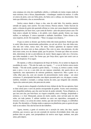 8 
uma carapuça em cima dos espalhados cabelos, e enfunada em tantas roupas ainda de mais misturas, tiras e faixas, dependuradas - virundangas: matéria de maluco. A velha só estava de preto, com um fichu preto, ela batia com a cabeça, nos docementes. Sem tanto que diferentes, elas se assemelhavam. 
Sorôco estava dando o braço a elas, uma de cada lado. Em mentira, parecia entrada em igreja, num casório. Era uma tristeza. Parecia enterro. Todos ficavam de parte, a chusma de gente não querendo afirmar as vistas, por causa daqueles transmodos e despropósitos, de fazer risos, e por conta de Sorôco - para não parecer pouco caso. Ele hoje estava calçado de botinas, e de paletó, com chapéu grande, botara sua roupa melhor, os maltrapos. E estava reportado e atalhado, humildoso. Todos diziam a ele seus respeitos, de dó. Ele respondia: - "Deus vos pague essa despesa..." 
O que os outros se diziam: que Sorôco tinha tido muita paciência. Sendo que não ia sentir falta dessas transtornadas pobrezinhas, era até um alívio. Isso não tinha cura, elas não iam voltar, nunca mais. De antes, Sorôco agüentara de repassar tantas desgraças, de morar com as duas, pelejava. Dai, com os anos, elas pioraram, ele não dava mais conta, teve de chamar ajuda, que foi preciso. Tiveram que olhar em socorro dele, determinar de dar as providências de mercê. Quem pagava tudo era o Governo, que tinha mandado o carro. Por forma que, por força disso, agora iam remir com as duas, em hospícios. O se seguir. 
De repente, a velha se desapareceu do braço de Sorôco, foi se sentar no degrau da escadinha do carro. - "Ela não faz nada, seo Agente... " - a voz de Sorôco estava muito branda: - "Ela não acode, quando a gente chama... " A moça, ai, tornou a cantar, virada para o povo, o ao ar, a cara dela era um repouso estatelado, não queria dar-se em espetáculo, mas representava de outroras grandezas, impossíveis. Mas a gente viu a velha olhar para ela, com um encanto de pressentimento muito antigo - um amor extremoso. E, principiando baixinho, mas depois puxando pela voz, ela pegou a cantar, também, tomando o exemplo, a cantiga mesma da outra, que ninguém não entendia. Agora elas cantavam junto, não paravam de cantar. 
Aí que já estava chegando a horinha do trem, tinham de dar fim aos aprestes, fazer as duas entrar para o carro de janelas enxequetadas de grades. Assim, num consumiço, sem despedida nenhuma, que elas nem haviam de poder entender. Nessa diligência, os que iam com elas, por bem-fazer, na viagem comprida, eram o Nenêgo, despachado e animoso, e o José Abençoado, pessoa de muita cautela, estes serviam para ter mão nelas, em toda juntura. E subiam também no carro uns rapazinhos, carregando as trouxas e malas, e as coisas de comer, muitas, que não iam fazer míngua, os embrulhos de pão. Por derradeiro, o Nenêgo ainda se apareceu na plataforma, para os gestos de que tudo ia em ordem. Elas não haviam de dar trabalhos. 
Agora, mesmo, a gente só escutava era o acorçôo do canto, das duas, aquela chirimia, que avocava: que era um constado de enormes diversidades desta vida, que podiam doer na gente, sem jurisprudência de motivo nem lugar, nenhum, mas pelo antes, pelo depois.  