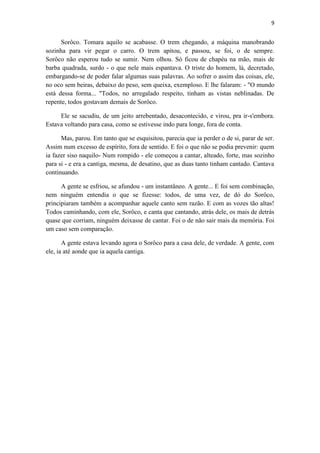 9 
Sorôco. Tomara aquilo se acabasse. O trem chegando, a máquina manobrando sozinha para vir pegar o carro. O trem apitou, e passou, se foi, o de sempre. Sorôco não esperou tudo se sumir. Nem olhou. Só ficou de chapéu na mão, mais de barba quadrada, surdo - o que nele mais espantava. O triste do homem, lá, decretado, embargando-se de poder falar algumas suas palavras. Ao sofrer o assim das coisas, ele, no oco sem beiras, debaixo do peso, sem queixa, exemploso. E lhe falaram: - "O mundo está dessa forma... "Todos, no arregalado respeito, tinham as vistas neblinadas. De repente, todos gostavam demais de Sorôco. 
Ele se sacudiu, de um jeito arrebentado, desacontecido, e virou, pra ir-s'embora. Estava voltando para casa, como se estivesse indo para longe, fora de conta. 
Mas, parou. Em tanto que se esquisitou, parecia que ia perder o de si, parar de ser. Assim num excesso de espírito, fora de sentido. E foi o que não se podia prevenir: quem ia fazer siso naquilo- Num rompido - ele começou a cantar, alteado, forte, mas sozinho para si - e era a cantiga, mesma, de desatino, que as duas tanto tinham cantado. Cantava continuando. 
A gente se esfriou, se afundou - um instantâneo. A gente... E foi sem combinação, nem ninguém entendia o que se fizesse: todos, de uma vez, de dó do Sorôco, principiaram também a acompanhar aquele canto sem razão. E com as vozes tão altas! Todos caminhando, com ele, Sorôco, e canta que cantando, atrás dele, os mais de detrás quase que corriam, ninguém deixasse de cantar. Foi o de não sair mais da memória. Foi um caso sem comparação. 
A gente estava levando agora o Sorôco para a casa dele, de verdade. A gente, com ele, ia até aonde que ia aquela cantiga. 
 