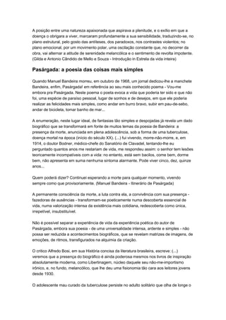 A posição entre uma natureza apaixonada que aspirava a plenitude, e o exílio em que a
doença o obrigara a viver, marcaram profundamente a sua sensibilidade, traduzindo-se, no
plano estrutural, pelo gosto das antíteses, dos paradoxos, nos contrastes violentos; no
plano emocional, por um movimento polar, uma oscilação constante que, no decorrer da
obra, vai alternar a atitude de serenidade melancólica e o sentimento de revolta impotente.
(Gilda e Antonio Cândido de Mello e Souza - Introdução in Estrela da vida inteira)

Pasárgada: a poesia das coisas mais simples

Quando Manuel Bandeira morreu, em outubro de 1968, um jornal dedicou-lhe a manchete
Bandeira, enfim, Pasárgada! em referência ao seu mais conhecido poema - Vou-me
embora pra Pasárgada. Neste poema o poeta evoca a vida que poderia ter sido e que não
foi, uma espécie de paraíso pessoal, lugar de sonhos e de desejos, em que ele poderia
realizar as felicidades mais simples, como andar em burro bravo, subir em pau-de-sebo,
andar de bicicleta, tomar banho de mar...

A enumeração, neste lugar ideal, de fantasias tão simples e despojadas já revela um dado
biográfico que se transformará em fonte de muitos temas da poesia de Bandeira: a
presença da morte, anunciada em plena adolescência, sob a forma de uma tuberculose,
doença mortal na época (início do século XX). (...) fui vivendo, morre-não-morre, e, em
1914, o doutor Bodner, médico-chefe do Sanatório de Clavadel, tentando-lhe eu
perguntado quantos anos me restariam de vida, me respondeu assim: o senhor tem lesões
teoricamente incompatíveis com a vida: no entanto, está sem bacilos, come bem, dorme
bem, não apresenta em suma nenhuma sintoma alarmante. Pode viver cinco, dez, quinze
anos...

Quem poderá dizer? Continuei esperando a morte para qualquer momento, vivendo
sempre como que provisoriamente. (Manuel Bandeira - Itinerário de Pasárgada)

A permanente consciência da morte, a luta contra ela, a convivência com sua presença -
fazedoras de ausências - transformam-se poeticamente numa descoberta essencial de
vida, numa valorização intensa da existência mais cotidiana, redescoberta como única,
irrepetível, insubstituível.

Não é possível separar a experiência de vida da experiência poética do autor de
Pasárgada, embora sua poesia - de uma universalidade intensa, ardente e simples - não
possa ser reduzida a acontecimentos biográficos, que se revelam matrizes de imagens, de
emoções, de ritmos, transfigurados na alquimia da criação.

O critico Alfredo Bosi, em sua História concisa da literatura brasileira, escreve: (...)
veremos que a presença do biográfico é ainda poderosa mesmos nos livros de inspiração
absolutamente moderna, como Libertinagem, núcleo daquele seu não-me-importismo
irônico, e, no fundo, melancólico, que lhe deu uma fisionomia tão cara aos leitores jovens
desde 1930.

O adolescente mau curado da tuberculose persiste no adulto solitário que olha de longe o
 