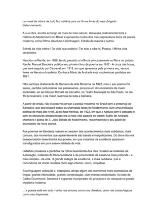 carnaval da vida e de tudo faz matéria para os ritmos livres do seu obrigado
distanciamento.

A sua obra, escrita ao longo de mais de meio século, atravessa praticamente toda a
história do Modernismo no Brasil e apresenta muitos dos mais expressivos livros da poesia
moderna, como Ritmo dissoluto, Libertinagem, Estrela da manhã e outros.

Estrela da vida inteira / Da vida que poderia / Ter sido e não foi. Poesia, / Minha vida
verdadeira.

Nascido na Recife, em 1886, tendo passado a infância principalmente no Rio e no próprio
Recife, Manuel Bandeira publica seu primeiro livro de poema em 1917 - A cinza das horas,
que será seguido por Carnaval, em 1919, em que apresenta pela primeira vez, versos
livres na literatura brasileira. Conhece Mario de Andrade e os modernistas paulistas em
1921.

Não participa diretamente da Semana de Arte Moderna de 1922, mas o seu poema Os
sapos, paródia contundente dos parnasianos, provoca um dos momentos de maior
escândalo, ao ser lido por Ronald de Carvalho, no Teatro Municipal de São Paulo, no dia
15 de fevereiro: o de maior polemica de toda a Semana.

A partir de então, não é possível pensar a poesia moderna no Brasil sem a presença de
Bandeira, que atravessará todas as chamadas fases do Modernismo, com uma produção
poética de mais alto nível. Já na fase heróica, de 1922, em que a ruptura com o passado e
com as estruturas estabelecidas era a mais vital palavra de ordem, Mário de Andrade
chamava o poeta de S. João Batista do Modernismo, reconhecendo o seu papel de
anunciador da nova poesia.

Aos poemas de Bandeira nascem e crescem dos acontecimentos mais cotidianos, mais
comuns, dos momentos que aparentemente são banais e insignificantes. Do dia-a-dia mia
desapercebido desentranha sua poesia, em que instantes da existência aparecem
transfigurados em pura essencialidade da vida.

Detalhes prosaicos e perdidos na rotina descolorida dos dias revelam-se instantes de
iluminação, instantes de transcendência e de proximidade da essência mais profunda - e
mais simples - da vida. O grande milagre da existência, a mais cotidiana, que a
consciência da morte revelará como algo intenso, único, irrepetível.

Sua linguagem coloquial e, despojada, atinge algum dos momentos mais expressivos da
língua: grande intensidade, grande condensação, com imensa simplicidade. Ao lado de
Carlos Drummond, Bandeira é o grande incorporador do prosaico e do coloquial na poesia
brasileira moderna.

... a poesia está em tudo - tanto nos amores como nos chinelos, tanto nas coisas lógicas
como nas disparatas.
 
