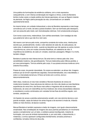Uma poética de iluminações da existência cotidiana, com a mais expressiva
coloquialmente, e com intensa condensação de imagens e ritmos, a obra de Bandeira
lembra muitas vezes a criação poética dos haicais japoneses, em que se flagram instante
de plenitude, de frágil e plena percepção da vida, concentrada em um detalhe
aparentemente banal.

Ao mesmo tempo, em unidade indissociável, a obra de Bandeira representa a mais longa
convivência com a morte, de toda a poesia brasileira. Sem ser dominado pelo desespero,
sem ser possuído pelo medo, sem dramatizações retóricas. Com amadurecida amargura.

Com ironia e auto-ironia, melancólicas. Com sofrida serenidade. Com nostalgia da vida
que poderia ter sido e que não foi e nem será.

Até mesmo com ternura pela morte, companhia constante de muitos anos, interlocutora
secreta que, paradoxalmente, revela o valor absoluto de cada dia, de cada pessoa, de
cada coisa. A sabedoria da morte - quando se descobre que não apenas os outros morrem
- transformou-se, como em muitas correntes filosóficas, em sabedoria de vida. A
importância da existência, de cada um: simples, essencial, passageira. Milagre. E a morte,
também milagre.

Bandeira é poeta da mais intensa ternura. De ardor terno e intenso pela vida. Uma
sensibilidade moderna, não grandiloqüente. Ternura melancólica pela infância perdida, e
por seus personagens. Ternura ardente pelo corpo. A sua poesia amorosa revela-se como
ardente lírica erótica.

Poesia do corpo, de grande intensidade. Os corpos se estendem, as almas não. Imagens
eróticas que se tornam experiências sagradas, transcendentalizadas, tal a naturalidade, o
ardor e a intensidade da ternura. O físico se funde com o onírico, terna e
desconcertantemente.

Além disso, revela-se um dos mais versáteis e flexíveis fazedores de versos do
modernismo brasileiro. Suas estruturas de métrica e de ritmo vão desde as mais libertárias
experiências de verso livre, dos fluxos mais soltos e irregulares até as estruturas mais
tradicionais, de verso em redondilhas da lírica medieval, dos versos decassílabos clássicos
e neoclássico e outros combinados com variadas formas fixas de estrófica regular, com
sonetos, canções etc.

Um fazedor de versos e estrofes extremamente versátil, com raro domínio técnico e com
grande erudição, capaz de traduzir de varias línguas e de escrever à moda de, imitando
estilos os mais diversos, da época e autores.

Manuel Bandeira é também expressivo criador de imagens, com igual e desconcertante
simplicidade. Nas constelações de imagens dos seus poemas percebemos um movimento
oposto e complementar: por um lado, o cotidiano parece transfigurado, instante de
iluminação, com aura de símbolo transcendente, e, por outro lado, o desconhecido, o
misterioso, o onírico aparecem configurados familiarmente, tornados próximos e
confidentes, tornados íntimos do dia-a-dia.
 