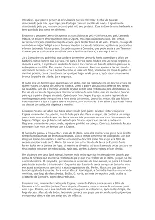intratável, que parece prever as dificuldades que irá enfrentar. E não são poucas:
abandonado pela mãe, que foge para Portugal com um capitão de navio, é igualmente
abandonado pelo pai, mas encontra no padrinho seu protetor. Esse é dono de uma barbearia e
tem guardada boa soma em dinheiro.

Enquanto o pequeno Leonardo apronta as suas diabruras pela vizinhança, seu pai, Leonardo
Pataca, se envolve amorosamente com a Cigana, mas essa o abandona logo. Ele, então,
recorre à feitiçaria (proibida naquela época) para tentar trazê-la de volta. Porém, no auge da
cerimônia o major Vidigal e seus homens invadem a casa do feiticeiro, açoitam os praticantes
e levam Leonardo Pataca preso. Ele pede socorro à Comadre, que pede ajuda a um Tenente-
Coronel que se considerava em dívida com a família de Pataca, e ele logo é solto.

Já o Compadre (ou padrinho) que cuidava do menino Leonardo havia aprendido o ofício de
barbeiro com o homem que o criara. Foi para a África como médico em um navio negreiro e,
durante a volta, o capitão em seu leito de morte lhe confiou um baú de dinheiro para que o
entregasse a sua filha. Ele, porém, ficou com o dinheiro. Após isso aparenta ter se tornado
um homem de bem e cria o Leonardo como se fosse um filho, sonhando em torna-lo padre. O
menino, porém, causa transtornos por qualquer lugar onde passa e, após levar uma enorme
bronca do padre da cidade, jura vingança.

O padre era um homem que aparentava ser santo, mas na realidade era um lascivo e fora ele
quem roubara a Cigana de Leonardo Pataca. Como o padre passava boa parte de seu tempo
na casa dela, um dia o menino Leonardo resolve armar uma emboscada para desmascará-lo.
Ele vai até a casa da Cigana para informar o horário de uma festa, mas ele mente o horário
para que o padre chegue atrasado. Quando por fim chegou à igreja, o padre repreende ao
menino perguntando-lhe qual era a hora certa do sermão. Leonardo, então, diz que falou o
horário correto e que a Cigana estava de prova, pois ouviu tudo. Sem saber o que fazer frente
ao choque de todos, ele dispensa o menino.

Leonardo Pataca, ao saber que havia sido trocado pelo padre, resolve tentar conquistar
Cigana novamente. Ela, porém, não dá bola para ele. Para se vingar, ele contrata um amigo
para causar uma confusão em uma festa que ela iria promover em sua casa. No momento da
bagunça Vidigal, que já havia sido avisado por Pataca, aparece e prende o padre em
flagrante, somente de cueca, meia, sapato e gorrinho na cabeça. Com isso, Leonardo Pataca
consegue ficar mais um tempo com a Cigana.

O Compadre passou a frequentar a casa de D. Maria, uma rica mulher com gosto pelo Direito,
sempre acompanhado do afilhado Leonardo. Com o tempo o menino foi sossegando, até que
chegou a idade dos amores. Luisinha, uma menina descrita como feia e que era filha do
recém-falecido irmão de D. Maria, foi morar com a tia. No dia da festa do Espírito Santo
foram todos ver a queima de fogos. A menina se divertiu, abraçou Leonardo pelas costas e no
final os dois voltaram de mãos dadas. Após isso, porém, Luisinha voltou a ficar tímida.

Um dia entra em cena José Manuel, homem mais velho que fica interessado em Lusinha por
conta da herança que ela havia recebido do pai e que iria receber de D. Maria, já que ela era
a única herdeira. O Compadre, percebendo os interesses de José Manuel, se junta à Comadre
para tentar espantar o interesseiro. Enquanto isso, Leonardo tenta conquistar Luisinha, mas
ele acaba saindo muito sem jeito e acaba espantando ela. Porém, fica claro que Luisinha
também gosta de Leonardo. Para tentar afastar José Miguel, a Comadre inventa uma série de
mentiras, que logo são descobertas. Então, D. Maria, ao invés de expulsar José, acaba se
afastando da Comadre, agora desacreditada.

Enquanto isso, novamente traído pela Cigana, Leonardo Pataca junta-se com a filha da
Comadre e têm um filho juntos. Pouco depois o Comadre morre e Leonardo vai morar junto
com o pai. Porém, ele e sua madrasta não conseguem se entender e, após muitas brigas, ele
foge de casa. Afastado de todos, Leonardo conhece um grupo que estava fazendo piquenique
e reconhece dentre eles um amigo seu de infância.
 