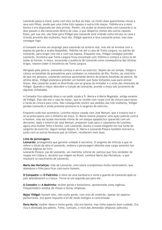 Leonardo passa a morar junto com eles na Rua da Vala. Lá vivem duas quarentonas viúvas e
seus seis filhos, sendo que uma tinha três rapazes e outra três moças. Vidinha era a mais
bonita e era disputada por dois primos. Porém, ela acaba se enamorando com Leonardo e os
dois passam o dia namorando dentro de casa, o que desperta ciúmes dos outros rapazes.
Esses, por sua vez, vão falar para Vidigal que Leonardo está vivendo como intruso na casa e
tirando proveito das mulheres. Num dia, Vidigal aparece e leva Leonardo preso, mas esse
consegue fugir.

A Comadre arruma um emprego para Leonardo na ucharia real, mas ele se envolve com a
esposa do patrão e acaba despedido. Vidinha vai até a casa de Toma Largura, ex-patrão de
Leonardo, para brigar com ele e com sua esposa. Enquanto isso, Vidigal consegue prender
Leonardo. Acontece que Toma Largura ficou encantado com Vidinha e começa a cerca-la de
todas as formas. A moça, encarando a ausência de Leonardo como consequência das últimas
brigas, resolve ceder à insistência de Toma Largura.

Obrigado pela polícia, Leonardo começa a servir ao exército. Depois de um tempo, Vidigal o
coloca no batalhão de granadeiros para combater os malandros do Rio. Porém, ao contrário
do que ele pensava, Leonardo continua aprontando dentro do próprio batalhão de polícia. Na
última delas, Vidigal planejava prender um homem que fazia imitações suas para animar
festas. Mas Leonardo acaba se divertindo com as graças do imitador e o avisa das intenções de
Vidigal. Quando o major descobre a traição de Leonardo, prende o moço sob juramento de
algumas chibatadas.

A Comadre fica sabendo disso e vai pedir ajuda à D. Maria e à Maria Regalada, antiga amante
de Vidigal. Elas vão até a casa do major, que as recebe com roupa civil da cintura para baixo
e farda da cintura para cima. Não conseguindo resistir aos pedidos das três mulheres, Vidigal
perdoa Leonardo e ainda promete promove-lo à sargento do exército.

Enquanto tudo isso acontecia, Luisinha estava casada com José Manuel, que a tratava mal e
só se preocupava com o dinheiro da moça. D. Maria resolve preparar uma ação judicial contra
o homem, mas ele acaba morrendo vítima de um ataque apopléctico (parecido com um
derrame). Após o enterro de José Manuel, preparam tudo para o casamento de Luisinha,
agora uma mulher feita e bonita, com Leonardo, bonito e muito elegante em sua farda de
sargento do exército. Algum tempo depois, D. Maria e Leonardo Pataca também morrem e,
junto com as outras heranças que já tinham, receberam mais duas.

Lista de personagens
Leonardo: protagonista que garante unidade à narrativa. O sargento de milícias a que se
refere o título da obra é Leonardo, embora o personagem obtenha esse cargo somente nas
últimas páginas do livro.
Leonardo Pataca: pai de Leonardo, um meirinho (oficial de Justiça) que fora vendedor de
roupas em Lisboa e, durante sua viagem ao Brasil, conhece Maria das Hortaliças, o que
resultará no nascimento de Leonardo.

Maria das Hortaliças: mãe de Leonardo, uma saloia (camponesa) muito namoradeira, que
abandona o filho para ficar com outro homem.

O Compadre ou O Padrinho: é dono de uma barbearia e toma a guarda de Leonardo após os
pais abandonarem a criança. Torna-se um segundo pai para ele.

A Comadre ou A Madrinha: mulher gorda e bonachona, apresentada como ingênua,
frequentadora assídua de missas e festas religiosas.

Major Vidigal: homem alto, não muito gordo, com ares de moleirão. Apesar do aspecto
pachorrento, era quem impunha a lei de modo enérgico e centralizado.

Dona Maria: mulher idosa e muito gorda, não era bonita, mas tinha aspecto bem-cuidado. Era
rica e devotada aos pobres. Tinha, contudo, o vício das demandas (disputas judiciais).
 