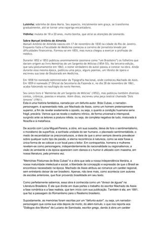 Luisinha: sobrinha de dona Maria. Seu aspecto, inicialmente sem graça, se transforma
gradualmente, até se tornar uma rapariga encantadora.

Vidinha: mulata de 18 a 20 anos, muito bonita, que atrai as atenções de Leonardo.

Sobre Manuel Antônio de Almeida
Manuel Antônio de Almeida nasceu em 17 de novembro de 1830 na cidade do Rio de Janeiro.
Enquanto fazia a Faculdade de Medicina começou a carreira de jornalista levado por
dificuldades financeiras. Formou-se em 1855, mas nunca chegou a exercer a profissão de
médico.

Durante 1852 e 1853 publicou anonimamente (assinava como ―um Brasileiro‖) os folhetins que
dariam origem ao livro Memórias de um Sargento de Milícias (1854-55). Na terceira edição,
que saiu postumamente em 1863, o nome verdadeiro do autor passou a constar na obra. Ainda
durante essa mesma época, publicou uma peça, alguns poemas, um libreto de ópera e
escreveu sua tese de Doutorado em Medicina.

Em 1858 foi nomeado Administrador da Tipografia Nacional, onde conheceu Machado de Assis.
Em 1859 é nomeado 2º Oficial da Secretaria da Fazenda e, no dia 28 de novembro de 1861,
acaba falecendo no naufrágio do navio Hermes.

Seu único livro é "Memórias de um Sargento de Milícias" (1852), mas publicou também diversos
contos, crônicas, poesias e ensaios. Além disso, escreveu uma peça teatral chamada "Dois
Amores" (1961).
Esta é uma história fantástica, narrada por um defunto-autor. Brás Cubas, o narrador-
personagem, é apresentado nela, por Machado de Assis, como um homem pretensamente
superior, a fim de revelar exatamente o oposto, ou seja, o quanto a condição huamana seria
frágil, precária. Vemos que se revela o realismo irônico, de forma universal e intemporal,
surgindo ante os leitores a postura niilista, ou seja, de completa negativa de tudo, misturada à
filosofia e à metafísica.

De acordo com Lúcia Miguel-Pereira, a obra, em sua ousadia, deixa de fora o sentimentalismo,
o moralismo de superfície, a sonhada unidade do ser humano, o plavreado sentimentalóide, o
medo de escandalizar os preconceituosos, a ideia de que o amor sempre deveria prevalecer
sobre qualquer outro tipo de paixão, a eterna recorrência à natureza, como se esta fosse a
única forma de se colocar a cor local para o leitor. Em contrapartida, homens e mulheres
revelam-se como personagens, independentemente de nacionalidade ou regionalismos; a
visão do ambiente e da época aparecem com clareza e o humor é utilizado com maestria, em
nossa literatura, pela primeira vez.

"Memórias Póstumas de Brás Cubas" é a obra que sela a nossa independência literária, a
nossa maturidade intelectual e social, a liberdade de concepção e expressão de que o Brasil se
encontrava necessitado na época. Machado de Assis atribuiu ao romance um caráter regional,
sem entretanto deixar de ser brasileiro. Apenas, não teve mais, como acontecia com autores
de escolas anteriores, que ficar provando brasilidade em seu texto.

Como perfeitamente sabemos, essa obra é conhecida como um "divisor de águas" na
Literatura Brasileira. É ela que divide em duas partes o trabalho do escritor Machado de Assis:
a fase romântica e a fase realista, que tem início com sua publicação. Também é ela, em 1881,
que faz a passagem do Romantismo para o Realismo brasileiro.

Supostamente, as memórias foram escritas por um "defunto-autor", ou seja, um narrador-
personagem que conta sua vida depois de morto, do além-túmulo, o que nos reporta aos
"Diálogos dos Mortos" de Luciano de Samósata, escritor grego, dando à obra um caráter
 